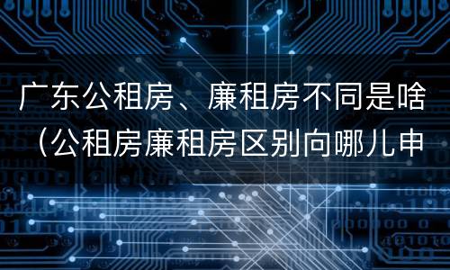 广东公租房、廉租房不同是啥（公租房廉租房区别向哪儿申请）