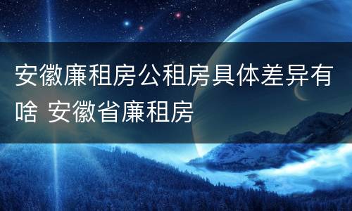 安徽廉租房公租房具体差异有啥 安徽省廉租房