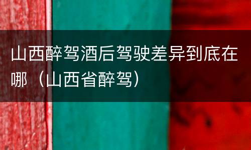 山西醉驾酒后驾驶差异到底在哪（山西省醉驾）