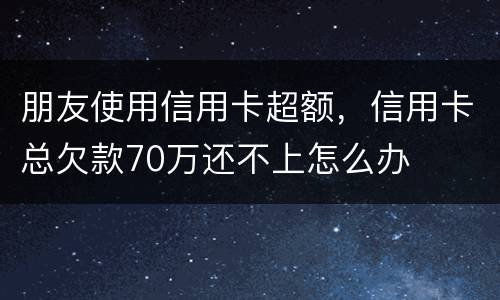 朋友使用信用卡超额，信用卡总欠款70万还不上怎么办