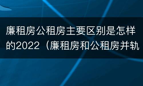 廉租房公租房主要区别是怎样的2022（廉租房和公租房并轨了吗）