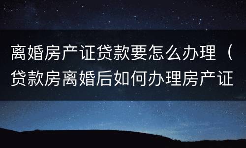 离婚房产证贷款要怎么办理（贷款房离婚后如何办理房产证）