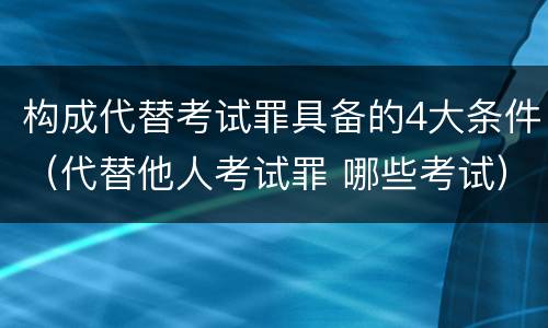 构成代替考试罪具备的4大条件（代替他人考试罪 哪些考试）