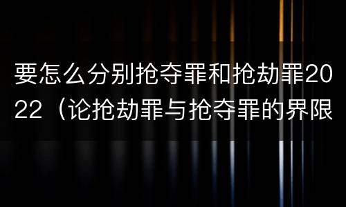 要怎么分别抢夺罪和抢劫罪2022（论抢劫罪与抢夺罪的界限）