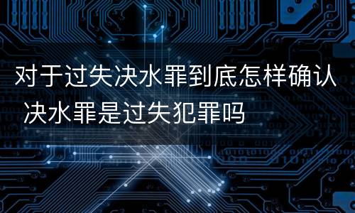 对于过失决水罪到底怎样确认 决水罪是过失犯罪吗