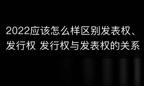2022应该怎么样区别发表权、发行权 发行权与发表权的关系