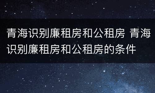 青海识别廉租房和公租房 青海识别廉租房和公租房的条件