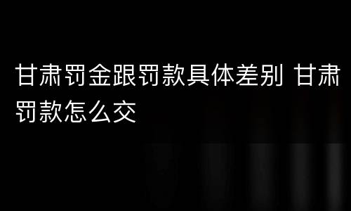甘肃罚金跟罚款具体差别 甘肃罚款怎么交