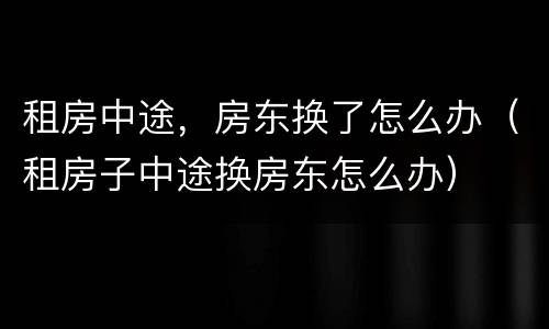 租房中途，房东换了怎么办（租房子中途换房东怎么办）