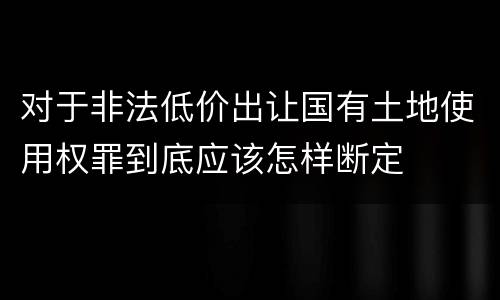 对于非法低价出让国有土地使用权罪到底应该怎样断定