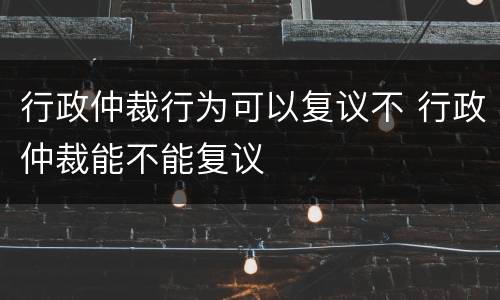 行政仲裁行为可以复议不 行政仲裁能不能复议