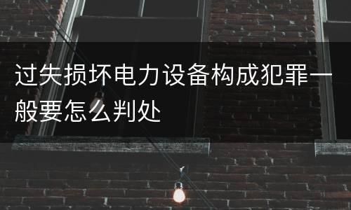 过失损坏电力设备构成犯罪一般要怎么判处