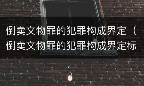 倒卖文物罪的犯罪构成界定（倒卖文物罪的犯罪构成界定标准）