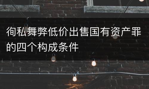 徇私舞弊低价出售国有资产罪的四个构成条件