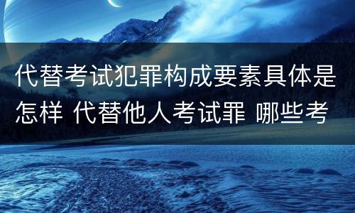 代替考试犯罪构成要素具体是怎样 代替他人考试罪 哪些考试