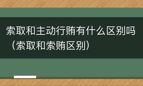 索取和主动行贿有什么区别吗（索取和索贿区别）