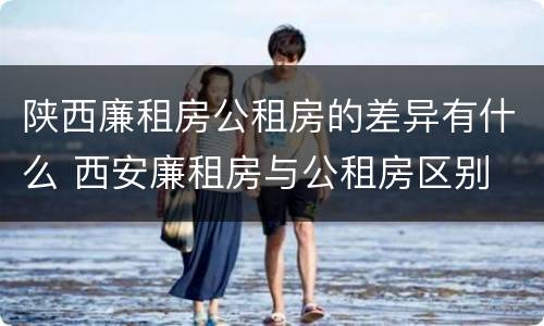 陕西廉租房公租房的差异有什么 西安廉租房与公租房区别