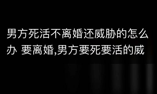 男方死活不离婚还威胁的怎么办 要离婚,男方要死要活的威胁