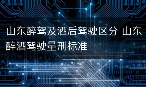 山东醉驾及酒后驾驶区分 山东醉酒驾驶量刑标准