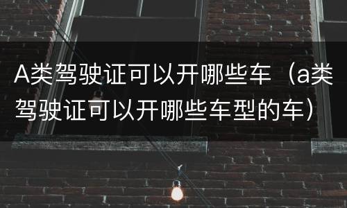 A类驾驶证可以开哪些车（a类驾驶证可以开哪些车型的车）