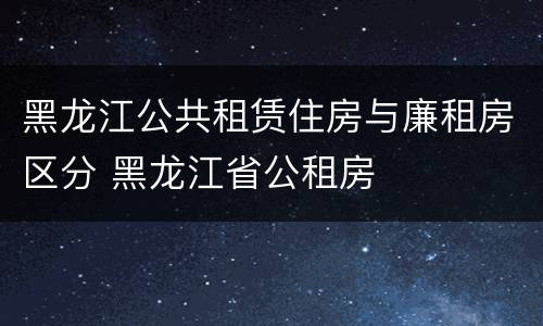 黑龙江公共租赁住房与廉租房区分 黑龙江省公租房