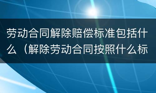 劳动合同解除赔偿标准包括什么（解除劳动合同按照什么标准赔偿）