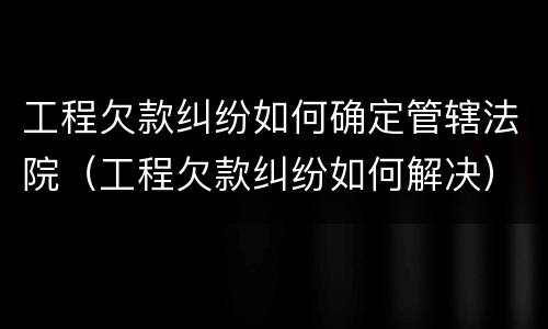 工程欠款纠纷如何确定管辖法院（工程欠款纠纷如何解决）