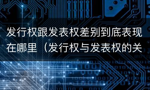 发行权跟发表权差别到底表现在哪里（发行权与发表权的关系）