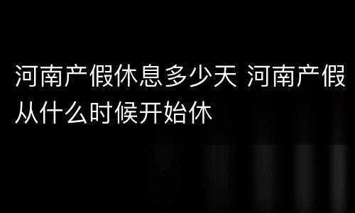 河南产假休息多少天 河南产假从什么时候开始休