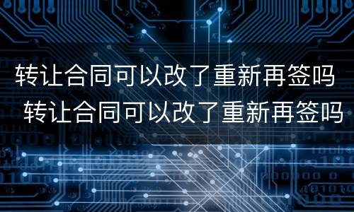 转让合同可以改了重新再签吗 转让合同可以改了重新再签吗合法吗