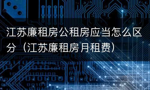 江苏廉租房公租房应当怎么区分（江苏廉租房月租费）
