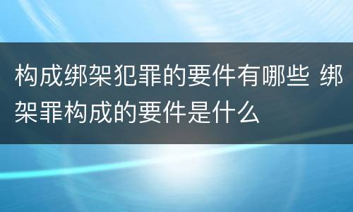 构成绑架犯罪的要件有哪些 绑架罪构成的要件是什么