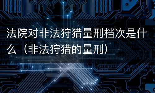 法院对非法狩猎量刑档次是什么（非法狩猎的量刑）