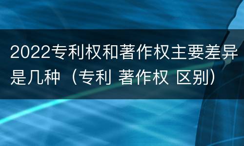 2022专利权和著作权主要差异是几种（专利 著作权 区别）