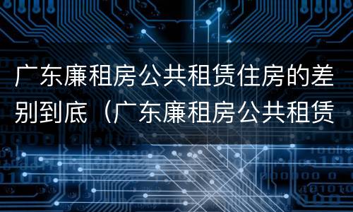 广东廉租房公共租赁住房的差别到底（广东廉租房公共租赁住房的差别到底有多大）