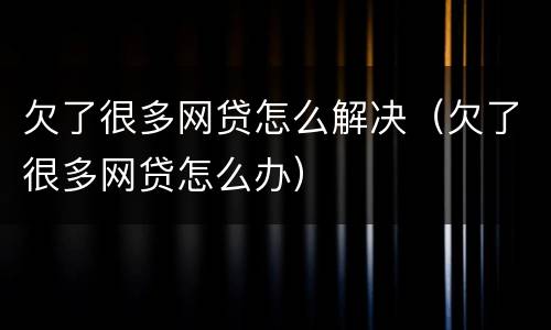 欠了很多网贷怎么解决（欠了很多网贷怎么办）