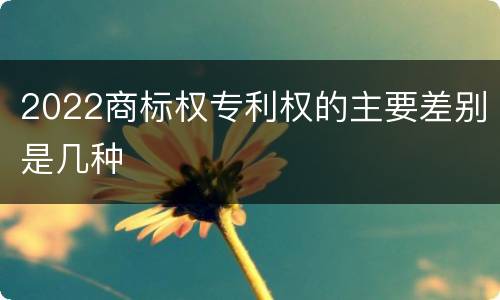 2022商标权专利权的主要差别是几种