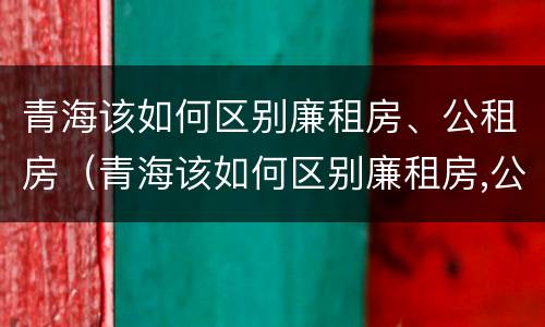青海该如何区别廉租房、公租房（青海该如何区别廉租房,公租房呢）