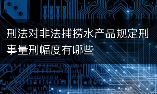 刑法对非法捕捞水产品规定刑事量刑幅度有哪些
