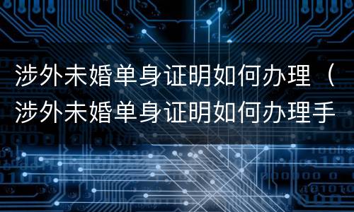 涉外未婚单身证明如何办理（涉外未婚单身证明如何办理手续）