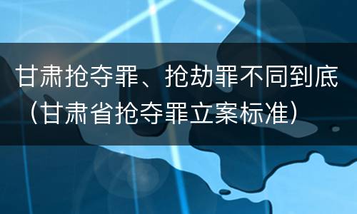 甘肃抢夺罪、抢劫罪不同到底（甘肃省抢夺罪立案标准）