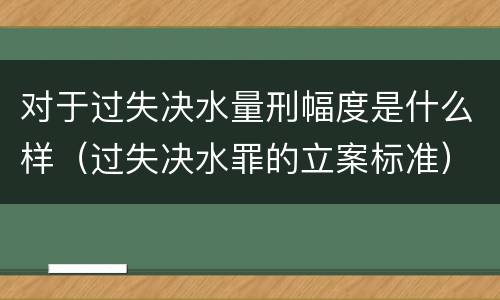 对于过失决水量刑幅度是什么样（过失决水罪的立案标准）