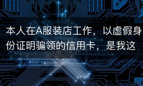 本人在A服装店工作，以虚假身份证明骗领的信用卡，是我这样的吗
