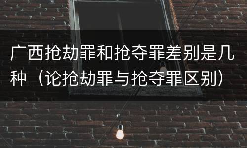 广西抢劫罪和抢夺罪差别是几种（论抢劫罪与抢夺罪区别）