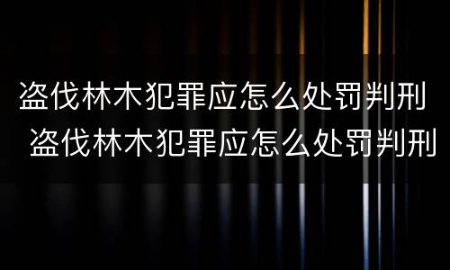 盗伐林木犯罪应怎么处罚判刑 盗伐林木犯罪应怎么处罚判刑案例