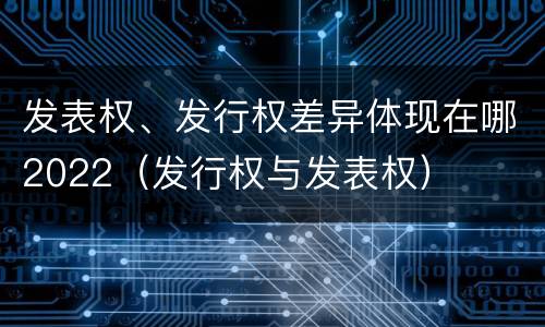 发表权、发行权差异体现在哪2022（发行权与发表权）