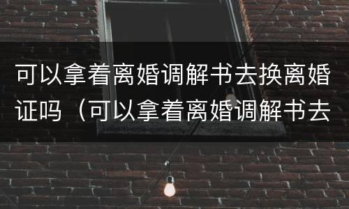 可以拿着离婚调解书去换离婚证吗（可以拿着离婚调解书去换离婚证吗需要多久）