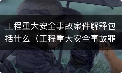 工程重大安全事故案件解释包括什么（工程重大安全事故罪的主体是什么）