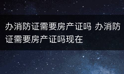 办消防证需要房产证吗 办消防证需要房产证吗现在