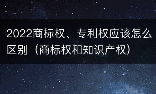 2022商标权、专利权应该怎么区别（商标权和知识产权）